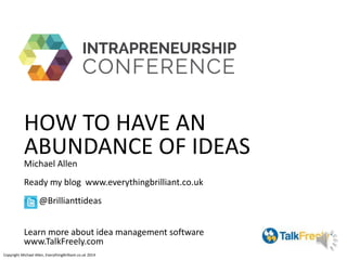 HOW TO HAVE AN
ABUNDANCE OF IDEAS
Michael Allen
Ready my blog www.everythingbrilliant.co.uk
@Brillianttideas
Learn more about idea management software
www.TalkFreely.com
Copyright Michael Allen, EverythingBrilliant.co.uk 2014
 