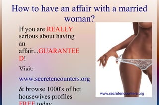How to have an affair with a married
woman?
If you are REALLY
serious about having
an
affair...GUARANTEE
D!
Visit:
www.secretencounters.org
& browse 1000's of hot
housewives profiles

www.secretencounters.org

 