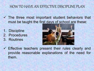 HOW TO HAVE AN EFFECTIVE DISCIPLINE PLAN
 The three most important student behaviors that
must be taught the first days of school are these:
1. Discipline
2. Procedures
3. Routines
 Effective teachers present their rules clearly and
provide reasonable explanations of the need for
them.
 