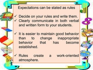 Expectations can be stated as rules
 Decide on your rules and write them.
 Clearly communicate in both verbal
and written form to your students.
 It is easier to maintain good behavior
than to change inappropriate
behavior that has become
established.
 Rules create a work-oriented
atmosphere.
 