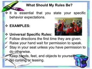 What Should My Rules Be?
 It is essential that you state your specific
behavior expectations.
 EXAMPLES:
 Universal Specific Rules:
 Follow directions the first time they are given.
 Raise your hand wait for permission to speak.
 Stay in your seat unless you have permission to
do otherwise.
 Keep hands, feet, and objects to yourself.
 No cursing or teasing.
 