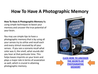 How To Have A Photographic Memory
How To Have A Photographic Memory By
using simple techniques to boost your
memory and uncover the true potential of
your brain.

You may use simple tips to have a
photographic memory that is by using all
your senses try to utilize and recall each
and every stimuli received by all your
senses. If you see a scenario recall what
color was it, the smell, what sounds did
you hear at that particular time. This
helps leaves imprints on your brain and      CLICK HERE TO UNCOVER
plays a major role in terms of association       THE SECRETS OF
as well, which is crucial in attaining           PHOTOGRAPHIC
photographic memory.                                MEMORY
 