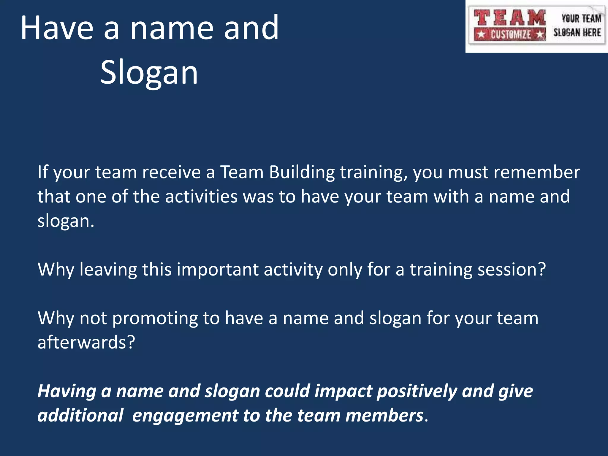 Have a name and
Slogan
If your team receive a Team Building training, you must remember
that one of the activities was to have your team with a name and
slogan.
Why leaving this important activity only for a training session?
Why not promoting to have a name and slogan for your team
afterwards?
Having a name and slogan could impact positively and give
additional engagement to the team members.
 