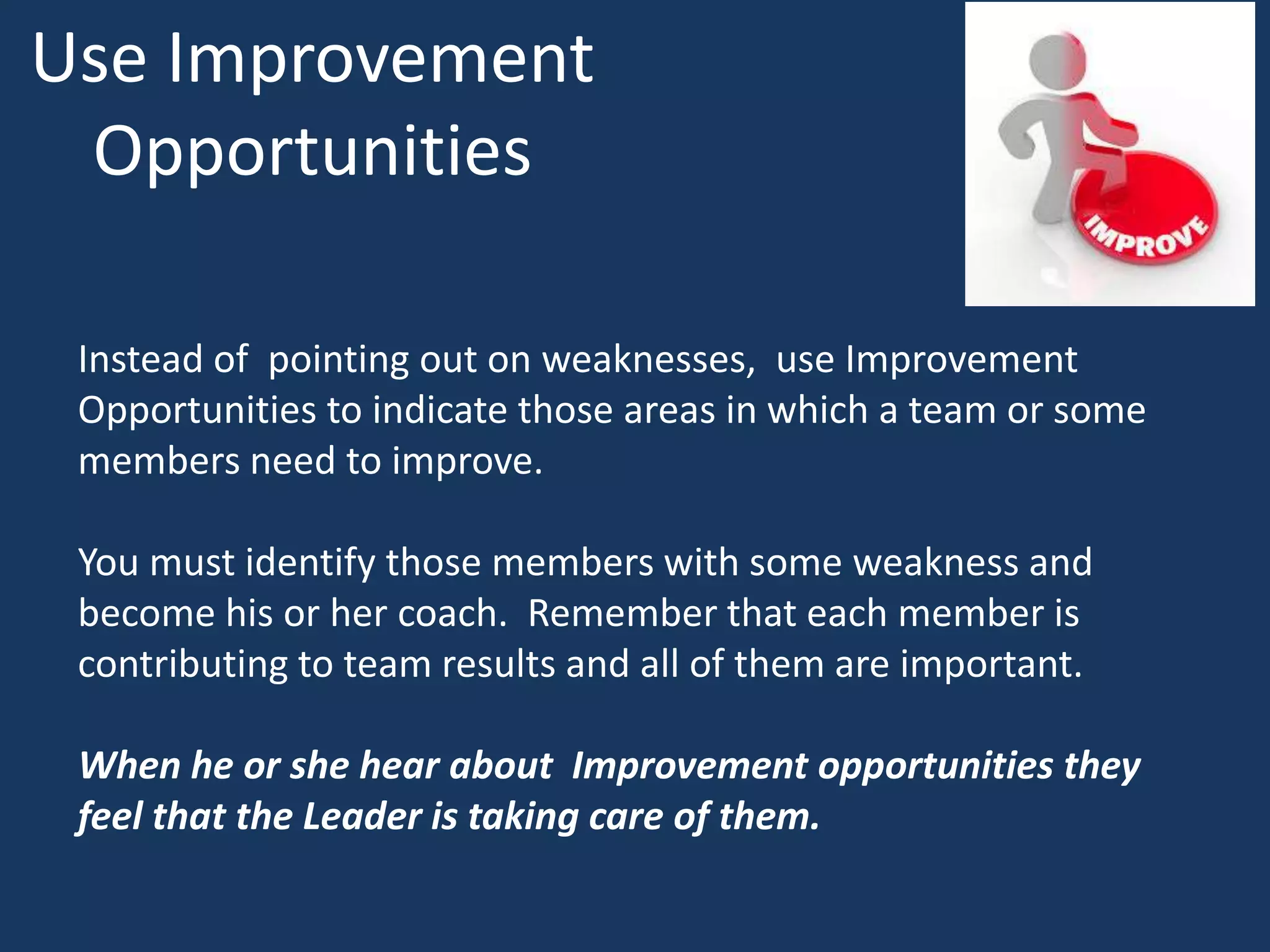 Use Improvement
Opportunities
Instead of pointing out on weaknesses, use Improvement
Opportunities to indicate those areas in which a team or some
members need to improve.
You must identify those members with some weakness and
become his or her coach. Remember that each member is
contributing to team results and all of them are important.
When he or she hear about Improvement opportunities they
feel that the Leader is taking care of them.
 