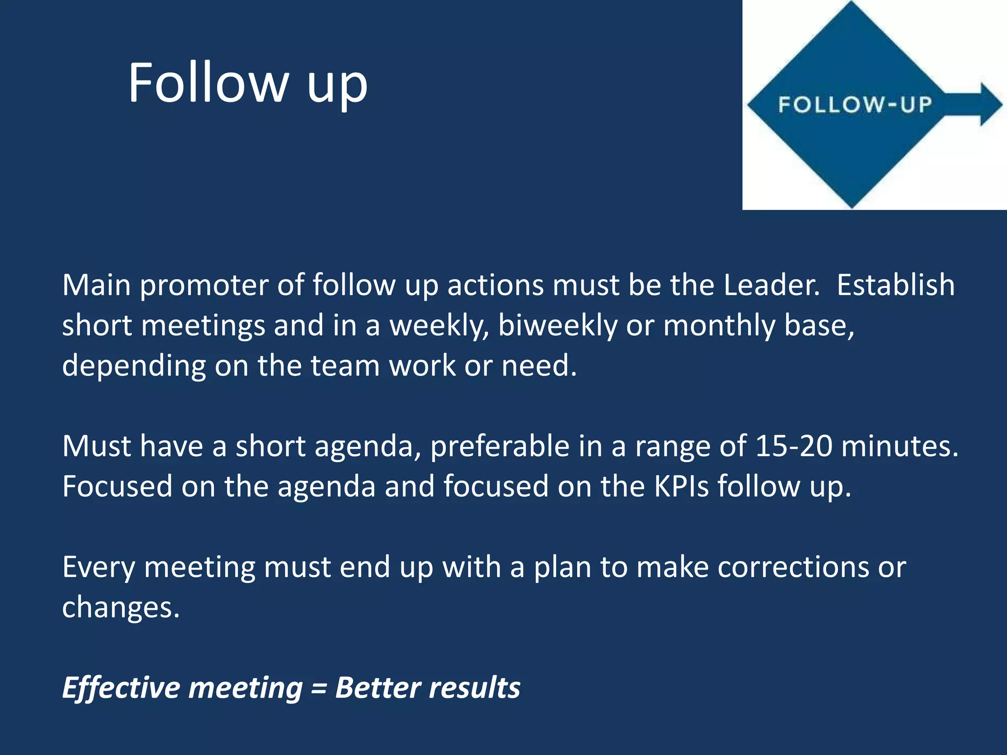 Follow up
Main promoter of follow up actions must be the Leader. Establish
short meetings and in a weekly, biweekly or monthly base,
depending on the team work or need.
Must have a short agenda, preferable in a range of 15-20 minutes.
Focused on the agenda and focused on the KPIs follow up.
Every meeting must end up with a plan to make corrections or
changes.
Effective meeting = Better results
 