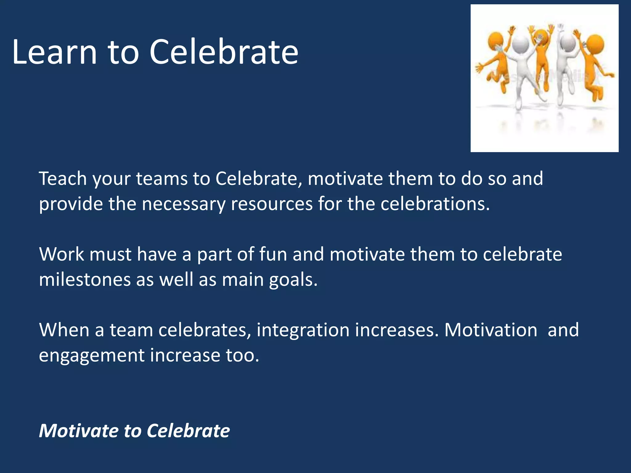 Learn to Celebrate
Teach your teams to Celebrate, motivate them to do so and
provide the necessary resources for the celebrations.
Work must have a part of fun and motivate them to celebrate
milestones as well as main goals.
When a team celebrates, integration increases. Motivation and
engagement increase too.
Motivate to Celebrate
 
