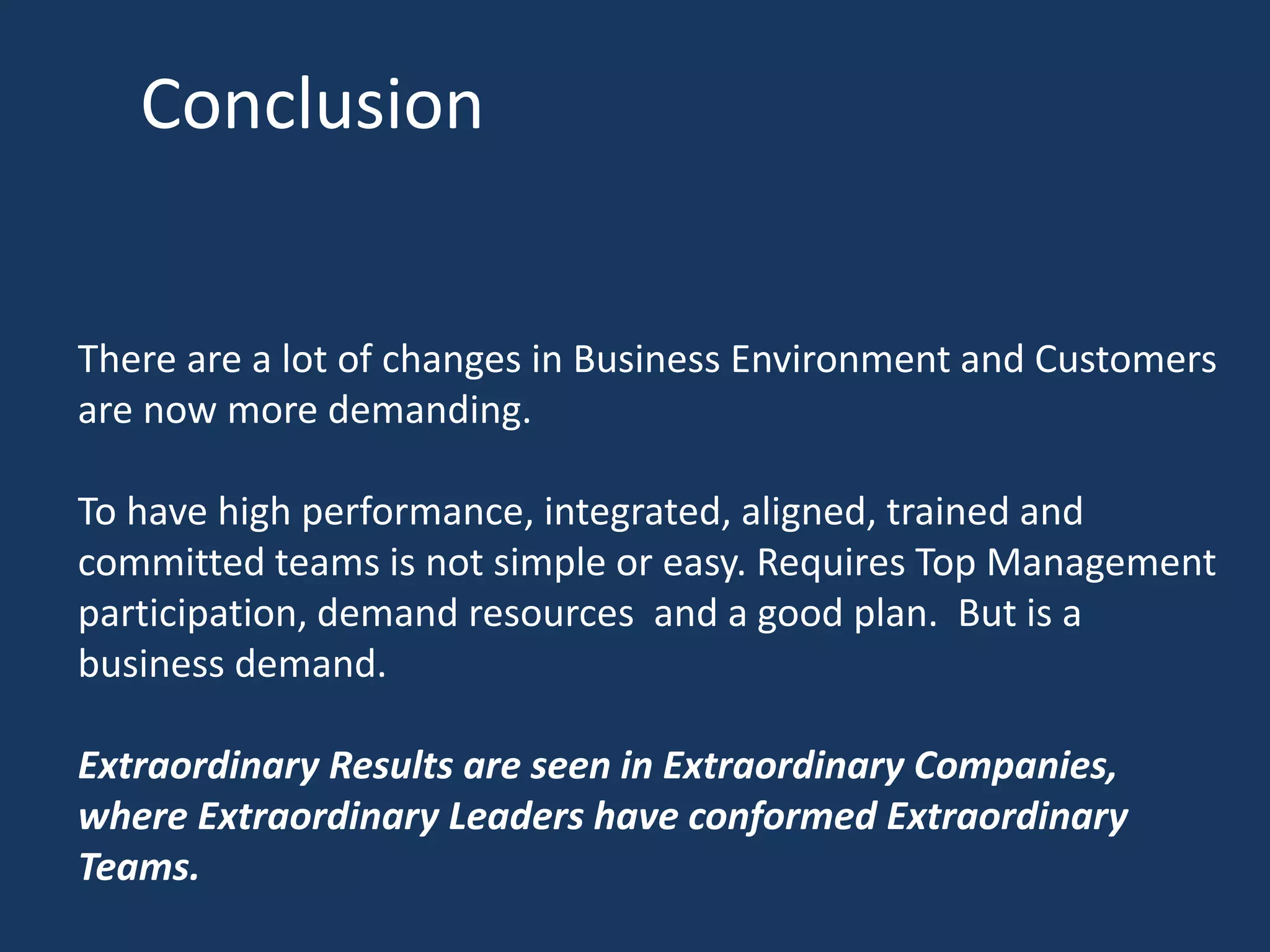 Conclusion
There are a lot of changes in Business Environment and Customers
are now more demanding.
To have high performance, integrated, aligned, trained and
committed teams is not simple or easy. Requires Top Management
participation, demand resources and a good plan. But is a
business demand.
Extraordinary Results are seen in Extraordinary Companies,
where Extraordinary Leaders have conformed Extraordinary
Teams.
 