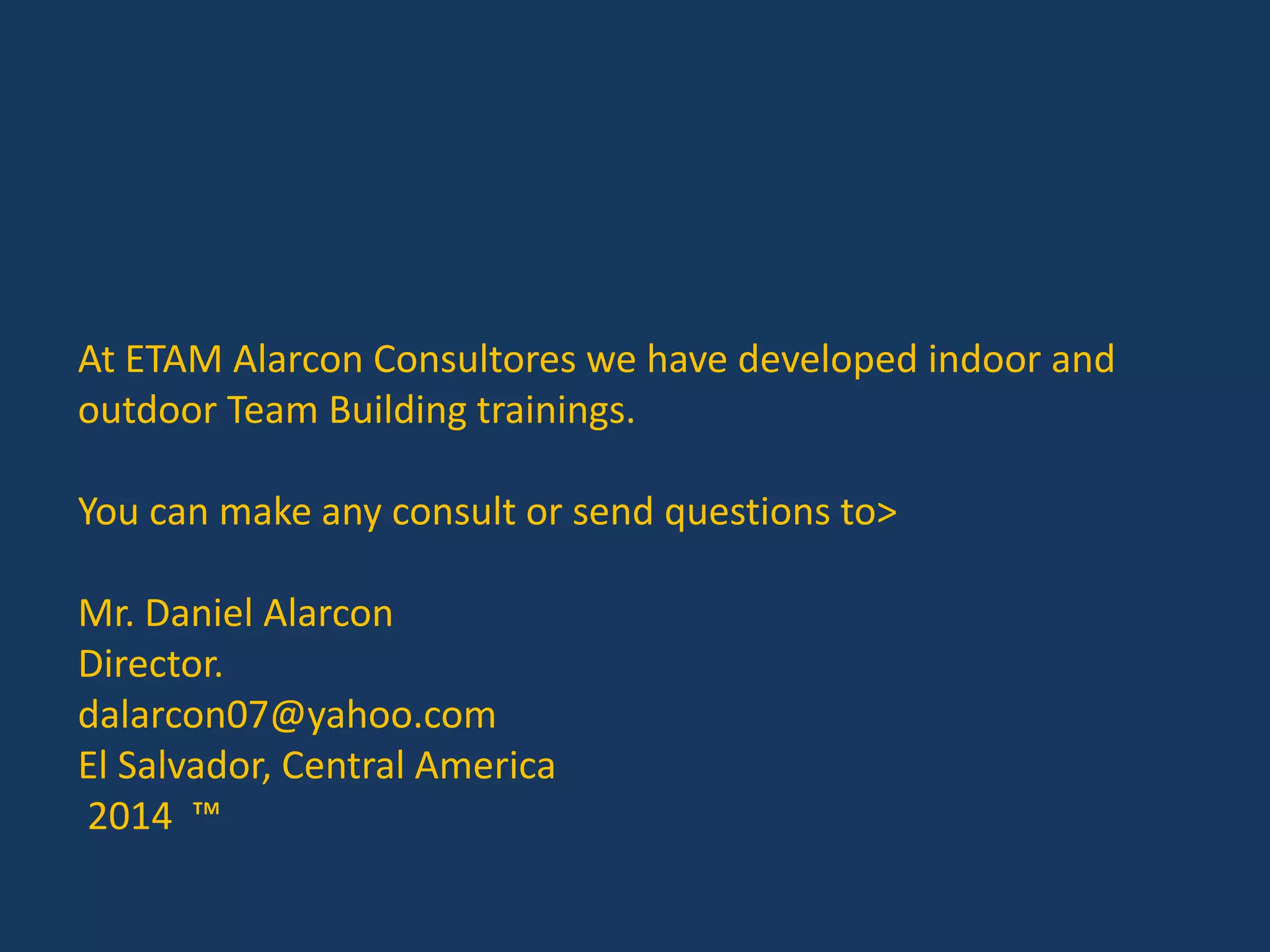 At ETAM Alarcon Consultores we have developed indoor and
outdoor Team Building trainings.
You can make any consult or send questions to>
Mr. Daniel Alarcon
Director.
dalarcon07@yahoo.com
El Salvador, Central America
2014 ™
 