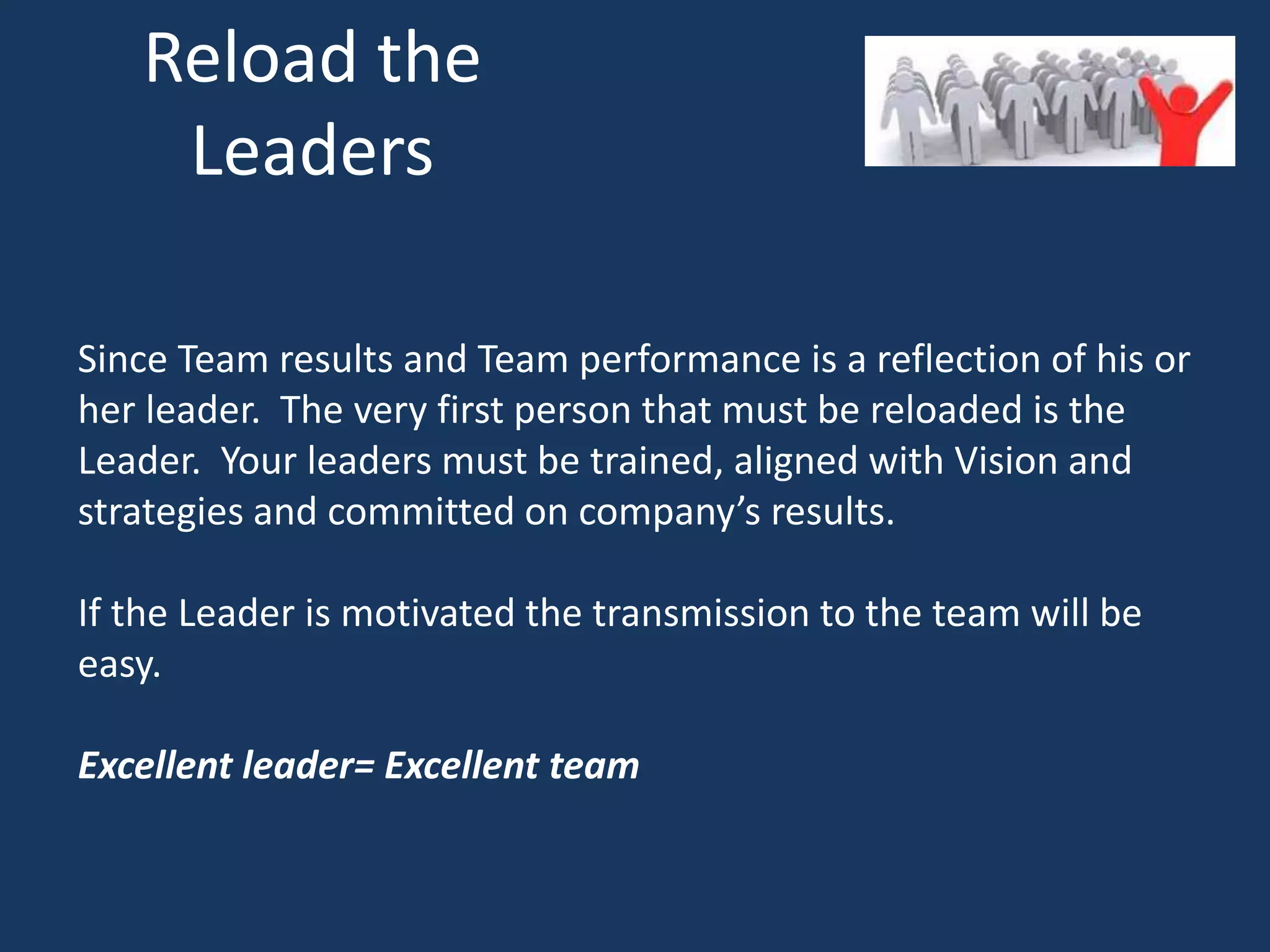 Reload the
Leaders
Since Team results and Team performance is a reflection of his or
her leader. The very first person that must be reloaded is the
Leader. Your leaders must be trained, aligned with Vision and
strategies and committed on company’s results.
If the Leader is motivated the transmission to the team will be
easy.
Excellent leader= Excellent team
 