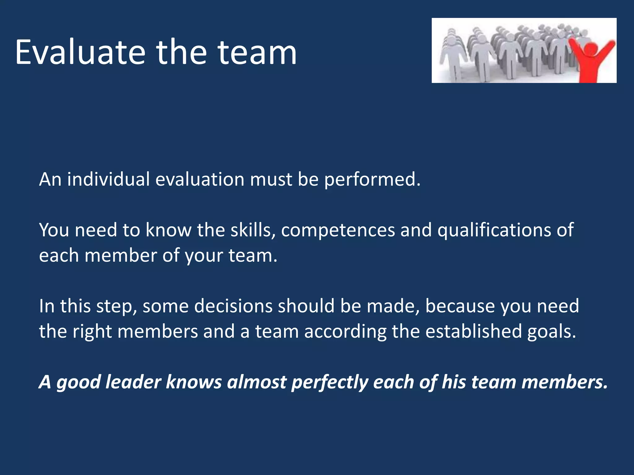 Evaluate the team
An individual evaluation must be performed.
You need to know the skills, competences and qualifications of
each member of your team.
In this step, some decisions should be made, because you need
the right members and a team according the established goals.
A good leader knows almost perfectly each of his team members.
 