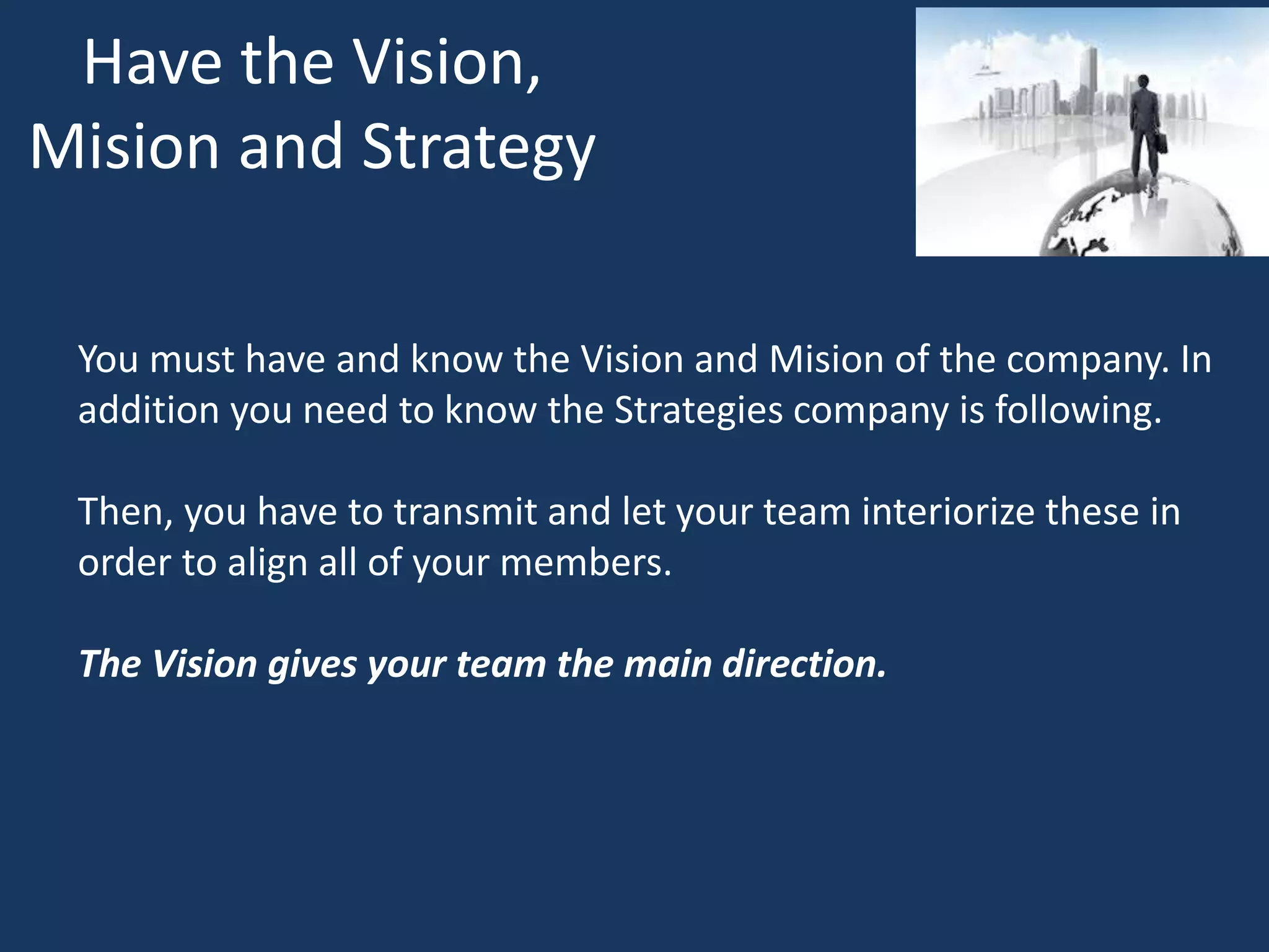 Have the Vision,
Mision and Strategy
You must have and know the Vision and Mision of the company. In
addition you need to know the Strategies company is following.
Then, you have to transmit and let your team interiorize these in
order to align all of your members.
The Vision gives your team the main direction.
 