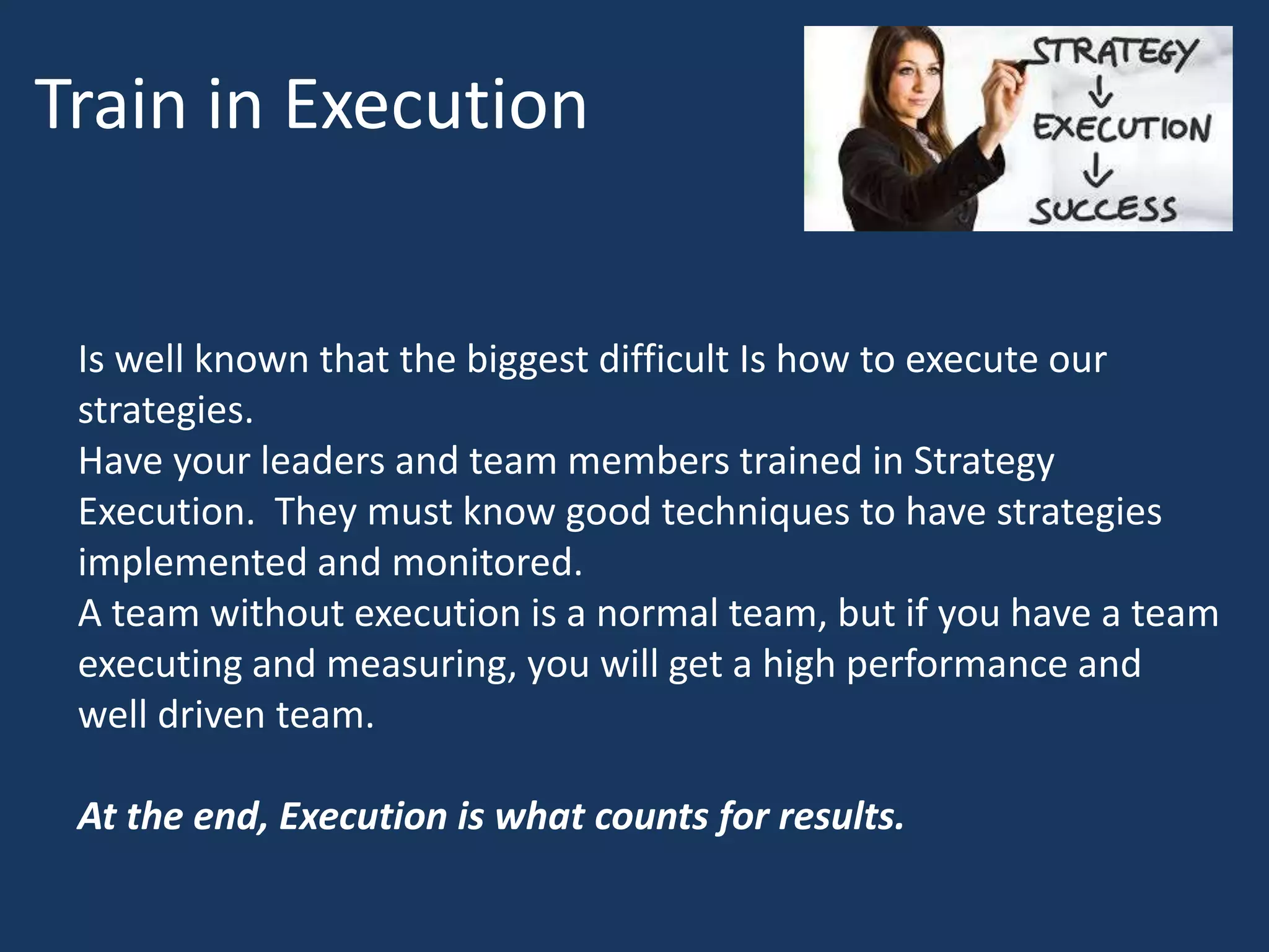 Train in Execution
Is well known that the biggest difficult Is how to execute our
strategies.
Have your leaders and team members trained in Strategy
Execution. They must know good techniques to have strategies
implemented and monitored.
A team without execution is a normal team, but if you have a team
executing and measuring, you will get a high performance and
well driven team.
At the end, Execution is what counts for results.
 