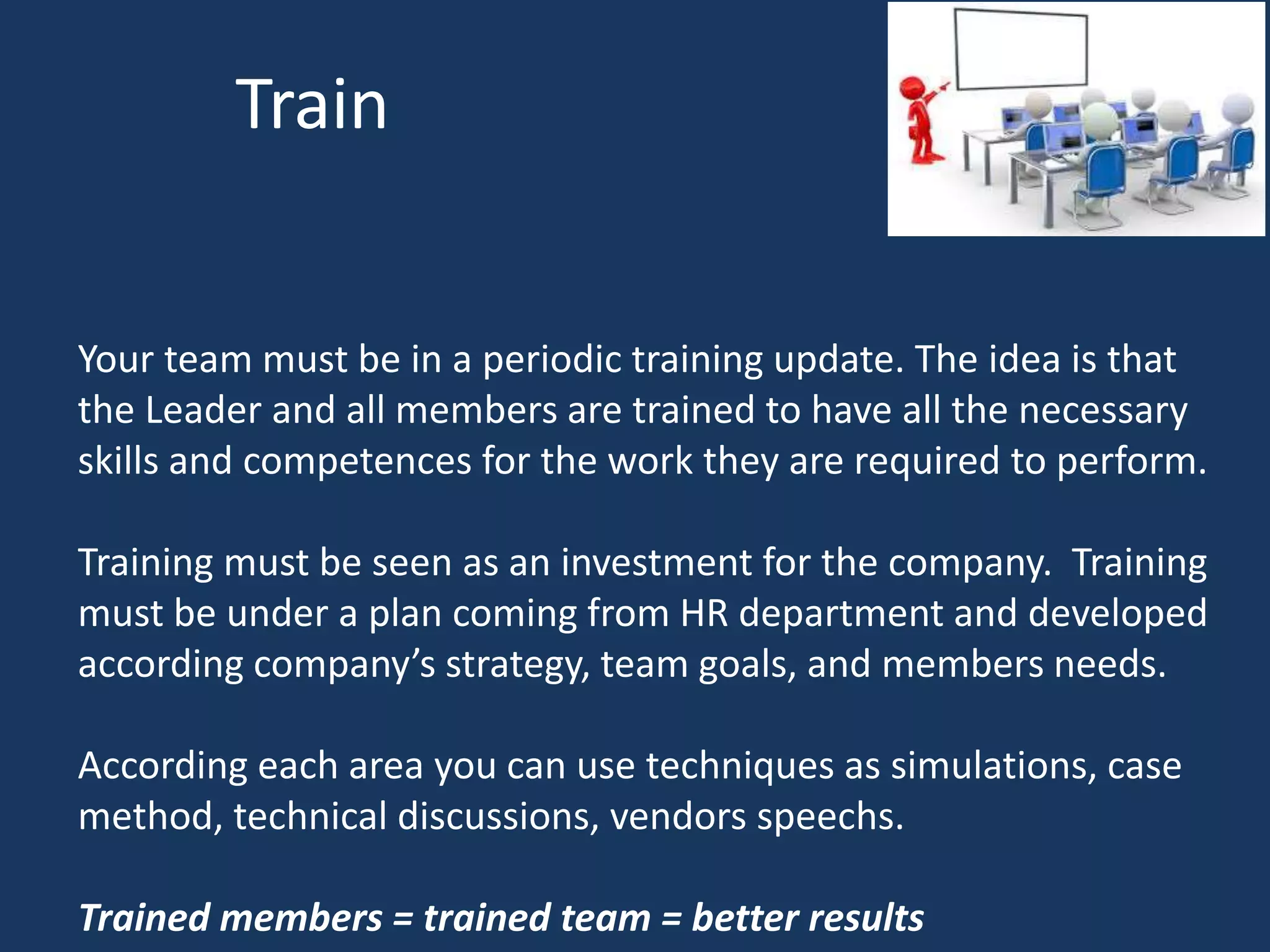 Train
Your team must be in a periodic training update. The idea is that
the Leader and all members are trained to have all the necessary
skills and competences for the work they are required to perform.
Training must be seen as an investment for the company. Training
must be under a plan coming from HR department and developed
according company’s strategy, team goals, and members needs.
According each area you can use techniques as simulations, case
method, technical discussions, vendors speechs.
Trained members = trained team = better results
 