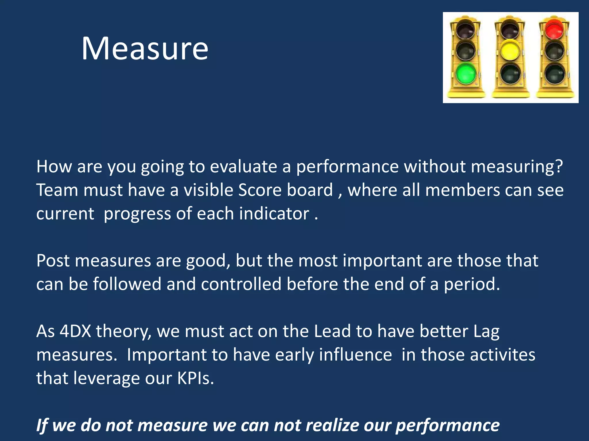 Measure
How are you going to evaluate a performance without measuring?
Team must have a visible Score board , where all members can see
current progress of each indicator .
Post measures are good, but the most important are those that
can be followed and controlled before the end of a period.
As 4DX theory, we must act on the Lead to have better Lag
measures. Important to have early influence in those activites
that leverage our KPIs.
If we do not measure we can not realize our performance
 