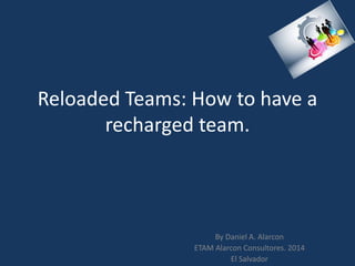 Reloaded Teams: How to have a
recharged team.
By Daniel A. Alarcon
ETAM Alarcon Consultores. 2014
El Salvador
 