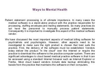 Ways to Mental Health
Patient statement processing is of ultimate importance. In many cases the
medical software is a stand-alone product with the practice responsible for
processing, stuffing envelopes and mailing statements. So many practices do
not have the personnel to manually process patient statements.
Consequently it is important to investigate this aspect of the medical software
vendor.
We have discussed the most important aspects of medical billing software for
psychiatrists and psychologists. However, other aspects need to be
investigated to make sure the right product is chosen that best suits the
practice. First, the delivery of the software must be established. Vendors
today deliver the product "in the cloud" over the Internet or require the
practice to download the software to the practice computer system. There are
significant advantages to cloud based medical practice software in that it can
be accessed using a standard Internet browser such as Internet Explorer or
Firefox. Most cloud based vendors include data backup eliminating this
hassle from the practice that maintains the software on their computers.
 