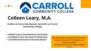 Global Career Development Facilitator
Certified Career Services Professional
Certified Professional Resume Writer
Student & Career Development Specialist at Carroll
Community College
Colleen Leary, M.A.
Maryland Career Development Association
National Association of Colleges and
Employers (NACE)
Maryland Community Colleges Affinity
Group
 
