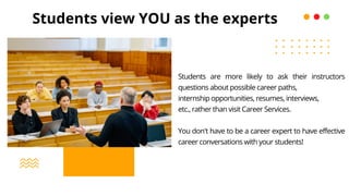 Students view YOU as the experts
Students are more likely to ask their instructors
questions about possible career paths,
internship opportunities, resumes, interviews,
etc., rather than visit Career Services.
You don't have to be a career expert to have effective
career conversations with your students!
 