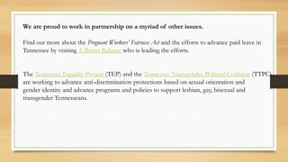 We are proud to work in partnership on a myriad of other issues.
Find out more about the Pregnant Workers’ Fairness Act and the efforts to advance paid leave in
Tennessee by visiting A Better Balance who is leading the efforts.
The Tennessee Equality Project (TEP) and the Tennessee Transgender Political Coalition (TTPC)
are working to advance anti-discrimination protections based on sexual orientation and
gender identity and advance programs and policies to support lesbian, gay, bisexual and
transgender Tennesseans.
 