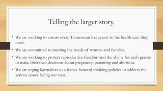 Telling the larger story.
• We are working to ensure every Tennessean has access to the health care they
need.
• We are committed to meeting the needs of women and families.
• We are working to protect reproductive freedom and the ability for each person
to make their own decisions about pregnancy, parenting and abortion.
• We are urging lawmakers to advance forward thinking policies to address the
serious issues facing our state.
 