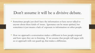 Don’t assume it will be a divisive debate.
• Sometimes people just don’t have the information or have never talked to
anyone about these kinds of issues. Ignorance can be mean spirited, but
sometimes it just means a lack of exposure to information or other people.
• How we approach a conversation makes a different in how people respond
and how open they are to listening. If we assume that people will argue with
us or approach with our guard up, that makes a difference.
 