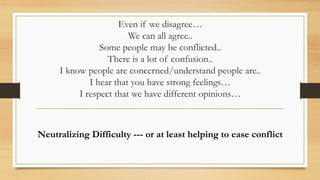 Even if we disagree…
We can all agree..
Some people may be conflicted..
There is a lot of confusion..
I know people are concerned/understand people are..
I hear that you have strong feelings…
I respect that we have different opinions…
Neutralizing Difficulty --- or at least helping to ease conflict
 