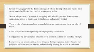 • Even if we disagree with the decision to seek abortion, it is important that people have
access to the health care they need to protect their health.
• We can all agree that if someone is struggling with a health problem that they need
support and access to health care, not judgment and certainly not jail.
• There is a lot of confusion about neonatal abstinence syndrome and there are a lot of
myths.
• I hear that you have strong feelings about pregnancy and abortion.
• I respect that we have different opinions about abortion and that we both feel strongly.
• Some people are uncomfortable about drug use during pregnancy, but we have to put
judgment aside and support women and families by pushing for access to treatment.
 