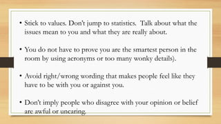 • Stick to values. Don’t jump to statistics. Talk about what the
issues mean to you and what they are really about.
• You do not have to prove you are the smartest person in the
room by using acronyms or too many wonky details).
• Avoid right/wrong wording that makes people feel like they
have to be with you or against you.
• Don’t imply people who disagree with your opinion or belief
are awful or uncaring.
 