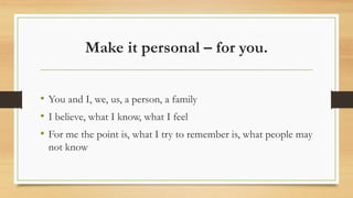 Make it personal – for you.
• You and I, we, us, a person, a family
• I believe, what I know, what I feel
• For me the point is, what I try to remember is, what people may
not know
 