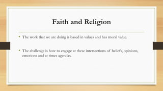 Faith and Religion
• The work that we are doing is based in values and has moral value.
• The challenge is how to engage at these intersections of beliefs, opinions,
emotions and at times agendas.
 