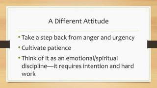 A Different Attitude
•Take a step back from anger and urgency
•Cultivate patience
•Think of it as an emotional/spiritual
discipline—it requires intention and hard
work
 