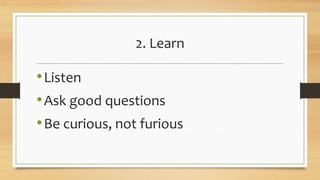 2. Learn
•Listen
•Ask good questions
•Be curious, not furious
 