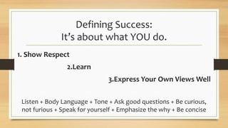 Defining Success:
It’s about what YOU do.
1. Show Respect
2.Learn
3.Express Your Own Views Well
Listen + Body Language + Tone + Ask good questions + Be curious,
not furious + Speak for yourself + Emphasize the why + Be concise
 