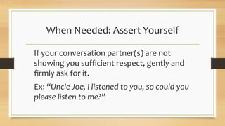 When Needed: Assert Yourself
If your conversation partner(s) are not
showing you sufficient respect, gently and
firmly ask for it.
Ex: “Uncle Joe, I listened to you, so could you
please listen to me?”
 