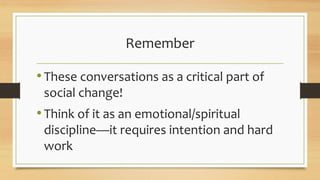 Remember
•These conversations as a critical part of
social change!
•Think of it as an emotional/spiritual
discipline—it requires intention and hard
work
 