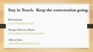 Stay in Touch. Keep the conversation going..
Rob Keithan
robkeithan@gmail.com
Morgan Meneses-Sheets
morgan@steadfaststrategies.com
Allison Glass
allison@healthyandfreetn.org
 