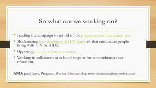 So what are we working on?
• Leading the campaign to get rid of the pregnancy criminalization law.
• Modernizing laws dealing with HIV status or that criminalize people
living with HIV or AIDS.
• Opposing limits on abortion access.
• Working in collaboration to build support for comprehensive sex
education.
AND: paid leave, Pregnant Worker Fairness Act, non-discrimination protections
 