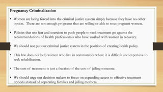 Pregnancy Criminalization
• Women are being forced into the criminal justice system simply because they have no other
option. There are not enough programs that are willing or able to treat pregnant women.
• Policies that use fear and coercion to push people to seek treatment go against the
recommendations of health professionals who have worked with women in recovery.
• We should not put our criminal justice system in the position of creating health policy.
• This law does not help women who live in communities where it is difficult and expensive to
seek rehabilitation.
• The cost of treatment is just a fraction of the cost of jailing someone.
• We should urge our decision makers to focus on expanding access to effective treatment
options instead of separating families and jailing mothers.
 