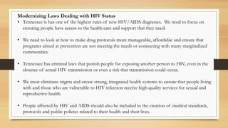 Modernizing Laws Dealing with HIV Status
• Tennessee is has one of the highest rates of new HIV/AIDS diagnoses. We need to focus on
ensuring people have access to the health care and support that they need.
• We need to look at how to make drug protocols more manageable, affordable and ensure that
programs aimed at prevention are not meeting the needs or connecting with many marginalized
communities.
• Tennessee has criminal laws that punish people for exposing another person to HIV, even in the
absence of actual HIV transmission or even a risk that transmission could occur.
• We must eliminate stigma and create strong, integrated health systems to ensure that people living
with and those who are vulnerable to HIV infection receive high quality services for sexual and
reproductive health.
• People affected by HIV and AIDS should also be included in the creation of medical standards,
protocols and public policies related to their health and their lives.
 