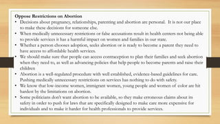Oppose Restrictions on Abortion
• Decisions about pregnancy, relationships, parenting and abortion are personal. It is not our place
to make these decisions for someone else.
• When medically unnecessary restrictions or false accusations result in health centers not being able
to provide services it has a harmful impact on women and families in our state.
• Whether a person chooses adoption, seeks abortion or is ready to become a parent they need to
have access to affordable health services.
• We should make sure that people can access contraception to plan their families and seek abortion
when they need to, as well as advancing policies that help people to become parents and raise their
children
• Abortion is a well-regulated procedure with well established, evidence-based guidelines for care.
Pushing medically unnecessary restrictions on services has nothing to do with safety.
• We know that low-income women, immigrant women, young people and women of color are hit
hardest by the limitations on abortion.
• Some politicians don’t want abortion to be available, so they make erroneous claims about its
safety in order to push for laws that are specifically designed to make care more expensive for
individuals and to make it harder for health professionals to provide services.
 