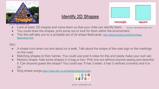 Identify 2D Shapes
Source- BBCschools.com
● Look at basic 2D shapes and name them so that your child can identify them. Source- math-salamanders.com
● You could draw the shapes, print some out or look for them within the environment.
● This link will take you to a printable set of 2d shape flashcards. http://www.totcards.com/free-shape-
flashcards.html
TRY:
● A shape hunt when out and about on a walk. Talk about the shape of the road sign or the markings
on the road.
● Matching shapes to their names. You could use post it notes for this and easily make your own set.
● Mystery shape- hide some shapes in a bag or box. Pick one out without anyone seeing and describe
it. Can anyone guess the shape? You could say ‘It has 3 sides, it has 3 vertices (corners) and it is
2d.’
● Sing shape songs.https://www.bbc.co.uk/bitesize/clips/zhnvcdm
Source- vectorstock.com
 