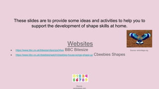 These slides are to provide some ideas and activities to help you to
support the development of shape skills at home.
Websites
● https://www.bbc.co.uk/bitesize/clips/zps34wx BBC Bitesize Source- enkivillage.org
● https://www.bbc.co.uk/cbeebies/watch/cbeebies-house-songs-shape-up Cbeebies Shapes
Source-
vectorstock.com
 