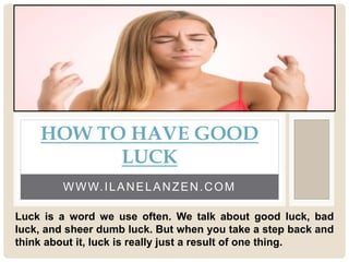 WWW.ILANELANZEN.COM
HOW TO HAVE GOOD
LUCK
Luck is a word we use often. We talk about good luck, bad
luck, and sheer dumb luck. But when you take a step back and
think about it, luck is really just a result of one thing.
 