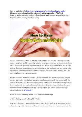 Here is the full article: http://www.wikiyeah.com/how-to-have-healthy-nails/
14 tips on how to have healthy nails and cuticles naturally - WikiYeah
Learn 14 useful strategies on how to have healthy nails here so you can keep your
fingers and toes looking their best easily
Do you want to know how to have healthy nails and cuticles naturally? We all
want to maintain healthy beautiful nails for personal, social and business goals. Raise
your hands (or maybe not) if you have broken a nail in the past few days or you have
noticed that your own fingernails are beginning to fray and split way too easily. Like
a great new haircut or a terrific skin care regime, well-manicured, healthy nails are
an integral part of a neat appearance.
Regular nail care results in beauty, healthy nails that you could be proud to take to
work or out on the city. In fact, many dermatologists are overly aggressive with the
issue that cleaning and maintaining nails may actually put the normal strong nails at
the potential risk for yeast or bacterial infections. You do not need to have frequent
manicure to maintain good-looking, healthy nails if you follow the nail care tips
below, collected by WikiYeah!
How To Have Healthy Nails – 14 Super-Useful Tips
1. Stop Biting And Picking The Nails
This is the first tip on how to have healthy nails. Biting nails or being too aggressive
when cleaning out under your nail could create stress fractures on the corners of the
 
