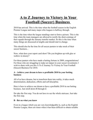 A to Z Journey to Victory in Your
          Football (Soccer) Business
2010 has arrived. This is the time when the football season in the English
Premier League and many major elite leagues is halfway through.

This is the time when the league standings start to form a picture. This is the
time when the team managers are allowed to rectify the short-comings of
their squads through the January transfer market. So this is the time when
many things are discussed at lengths and should start to change.

This should also be the time for all soccer punters to take stock of their
soccer business...

Now, what does your report card show? Do you brighten up with glee or
wallow in misery?

For those punters who have made a betting fortune in 2009, congratulations!
For those who are struggling to make an impact in your soccer investment, I
wish to share with you this A To Z Journey To Victory In Your Football
(Soccer) Business For 2010.

A - Achieve your dream to have a profitable 2010 in your betting
business

All of us have dreams, but to transform them into reality, it takes much
determination, dedication, efforts and self-discipline.

Here is how to achieve our dream to have a profitable 2010 in our betting
business. Just stroll down B through Z.

Do take the first step. You do not have to see the whole staircase. Just take
the first step.

B - Bet on what you know

Even in a league which you are very knowledgeable in, such as the English
Premier League, there are times when it has been difficult to obtain reliable
 