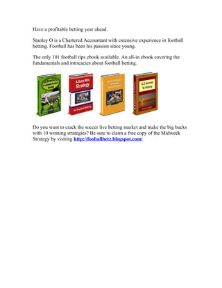 Have a profitable betting year ahead.

Stanley O is a Chartered Accountant with extensive experience in football
betting. Football has been his passion since young.

The only 101 football tips ebook available. An all-in ebook covering the
fundamentals and intricacies about football betting.




Do you want to crack the soccer live betting market and make the big bucks
with 10 winning strategies? Be sure to claim a free copy of the Midweek
Strategy by visiting http://fooballbetz.blogspot.com/
 