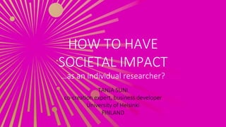 HOW TO HAVE
SOCIETAL IMPACT
…as an individual researcher?
TANJA SUNI
co-creation expert, business developer
University of Helsinki
FINLAND
 