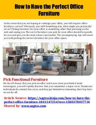How to Have the Perfect Office
Furniture
In the event that you are hoping to redesign your office, you will require office
furniture, correct? Obviously, you will! Something else, what might you practically
sit on? Picking furniture for your office is something other than perusing on the
web and saying yes. The sort of furniture you pick for your office should be specific
for you and give you the most solace conceivable. The accompanying tips will assist
you with picking the correct furniture for your office space.
Pick Functional Furniture
On the off chance that you pick an office work area since you think it looks
extravagant, you will rapidly discover that you committed a major error. Numerous
individuals do commit this error, and they get themselves lamenting their buy later
on not far off.
Article Source: https://sagtco.kinja.com/how-to-have-the-
perfect-office-furniture-1841347254?rev=1580378037734
Shared by: www.sagtco.com
 