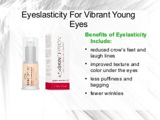 Eyeslasticity For Vibrant Young
Eyes
Benefits of Eyelasticity
Include:








reduced crow's feet and
laugh lines
improved texture and
color under the eyes
less puffiness and
bagging
fewer wrinkles

 