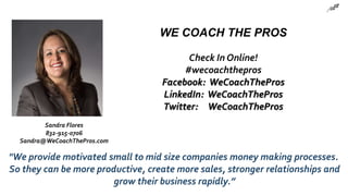 WE COACH THE PROS
Check In Online!
#wecoachthepros
Facebook: WeCoachThePros
LinkedIn: WeCoachThePros
Twitter: WeCoachThePros
"We provide motivated small to mid size companies money making processes.
So they can be more productive, create more sales, stronger relationships and
grow their business rapidly.”
Sandra Flores
832-915-0706
Sandra@WeCoachThePros.com
 